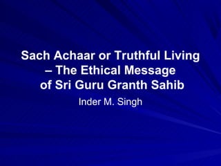 Sach Achaar or Truthful Living
    – The Ethical Message
   of Sri Guru Granth Sahib
         Inder M. Singh
 