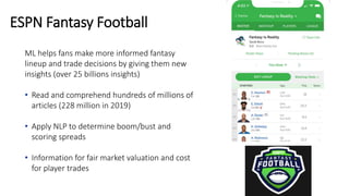 ML helps fans make more informed fantasy
lineup and trade decisions by giving them new
insights (over 25 billions insights)
• Read and comprehend hundreds of millions of
articles (228 million in 2019)
• Apply NLP to determine boom/bust and
scoring spreads
• Information for fair market valuation and cost
for player trades
ESPN Fantasy Football
 
