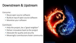 Downstream & Upstream
Consume:
• Reuse open source software
• Build on top of open source software
• Monetize your software
Contribute:
• Help the project, be a “good neighbor”
• Deliver innovation back to the project
• Advocate for quality and security
• Meaningful contributions foster community
Free photo by Chris Urbanowicz
 