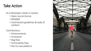 Take Action
As a Developer create or review:
• Open source license
• README
• Contribution guidelines & code of
conduct
Contributions:
• Enhancements
• Innovation
• Bug fixes
• Vulnerability fixes
• Port to new platform
 