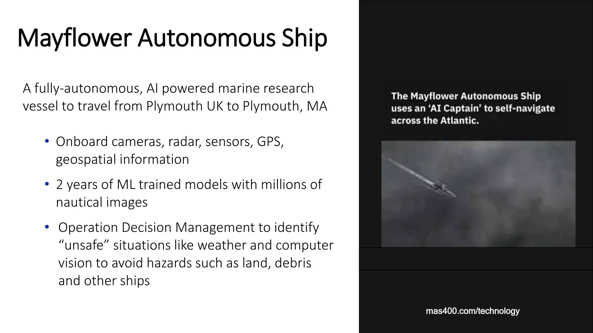 A fully-autonomous, AI powered marine research
vessel to travel from Plymouth UK to Plymouth, MA
• Onboard cameras, radar, sensors, GPS,
geospatial information
• 2 years of ML trained models with millions of
nautical images
• Operation Decision Management to identify
“unsafe” situations like weather and computer
vision to avoid hazards such as land, debris
and other ships
Mayflower Autonomous Ship
mas400.com/technology
 