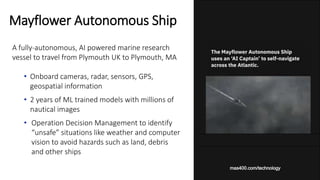 A fully-autonomous, AI powered marine research
vessel to travel from Plymouth UK to Plymouth, MA
• Onboard cameras, radar, sensors, GPS,
geospatial information
• 2 years of ML trained models with millions of
nautical images
• Operation Decision Management to identify
“unsafe” situations like weather and computer
vision to avoid hazards such as land, debris
and other ships
Mayflower Autonomous Ship
mas400.com/technology
 