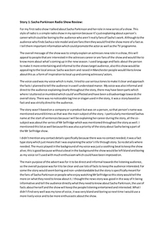 Story 1: Sacha Parkinson Radio Show Review:
For my firstradioshowI talkedaboutSacha Parkinsonandherrole innew seriesof a show.This
style of radiois a simple radioshowinmyopinionbecause it’sjustexplainingaboutaperson’s
careerwhichcouldbe boringtothe audience whoaren’treallyfansof Sacha’swork.Althoughtothe
audience whofindsSachaa role model andare fansthentheywouldfindthe show more of a fact as
I tell themimportantinformationwhichcouldpromotethe actoras well asthe TV programme.
The overall message of the showwasto simplyexplainanactressesnew role inashow,thiswill
appeal topeople thatare interestedinthe actressescareerorare fansof the show andwouldlike to
knowmore about what’scomingupinthe new season.Iusedlanguage andfacts about the person
to make it more entertainingandinformal tothe showstargetaudience,alsothisshow wouldbe
appealingtothe local areaas Sacha wasborn and raisedinManchesterpeople wouldliketoknow
aboutthisas a formof inspirationtolocal upandcomingactresses/actors.
The voice usedwasmy voice whichismale,Itriedto use serioustonestomake itclear andapproach
the facts I plannedtotell the audience inawell understoodmanor. Myvoice wasalsoinformal and
directto the audience explainingclearlythroughoutthe story,there mayhave beenpartswhich
where Istutteredormumbledwhichcould’veeffectedandhave beenadisadvantage towardsthe
overall story.There was nonoticeable tagline orsloganusedinthe story,it wasa storybasedon
fact and wasstrictlydirectto the audience.
The story wasn’tbasedona companyor a product butwas on a person,sothat person’sname was
mentionedaround6timesasthat was the mainsubjectof the story. I particularlymentionedSachas
name at the start of sentencesbecause Iwill be explaininghercareerduringthe story,all the co-
subjectwasaboutthe seriesof Mr Selfridge whichwasmentionedthroughoutthe storyaswell.I
mentionedthislotaswell becausethiswasalsoa priority of the storyabout Sacha beingapart of
the Mr Selfridge show.
I didn’tmentionanycontactdetailsspecificallybecause there wasnocontactneeded;itwasa fact
type storywhichjustmeansthat I was explainingthe actor’slife throughstory.Sonodetailswhere
needed.The musicplayedinthe backgroundof myvoice wasjusta soothing beattokeepthe show
alive;thisisgoodbecause withoutabeatinthe backgroundthe show wouldbe leftblandandboring
as my voice isn’tusedwithmuchenthusiasmwhichcouldhave beenimprovedon.
The main purpose of the advertwasfor it to be directand informal towardsthe listeningaudience,
so the overall purpose wasforitto be clear anduse lotsof facts to keepthe audience interested.For
some the story wouldseemboringandnon-understandable butthe storyisspecificallymeantfor
the fans of Sacha Parkinsonorpeople whoenjoywatchingMrSelfridgesothisstorywouldtell the
more on whattheyneedto knowaboutit.I thoughtthe newsstorywas goodin the way of it being
informative and tell the audience directlywhattheyneedtoknow aboutSacha Parkinson,the use of
facts aboutherself andthe showwill keepthe peoplelisteningentertainedandinterested.WhatI
didn’tfindvery well wasmytone of voice,itwasveryblandand boringsonexttime Iwoulduse a
more livelyvoice andtobe more enthusiasticaboutthe show.
 