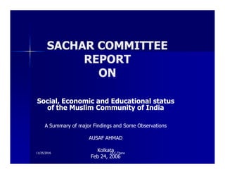 SACHAR COMMITTEE
SACHAR COMMITTEE
REPORT
REPORT
ON
ON
Social, Economic and Educational status
Social, Economic and Educational status
of the Muslim Community of India
of the Muslim Community of India
A Summary of major Findings and Some Observations
A Summary of major Findings and Some Observations
AUSAF AHMAD
AUSAF AHMAD
Kolkata
Kolkata
Feb 24, 2006
Feb 24, 2006
Dr.C.Thana
Dr.C.Thana
11/25/2016
11/25/2016
 