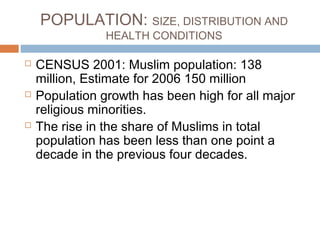 POPULATION: SIZE, DISTRIBUTION AND
HEALTH CONDITIONS
 CENSUS 2001: Muslim population: 138
million, Estimate for 2006 150 million
 Population growth has been high for all major
religious minorities.
 The rise in the share of Muslims in total
population has been less than one point a
decade in the previous four decades.
 