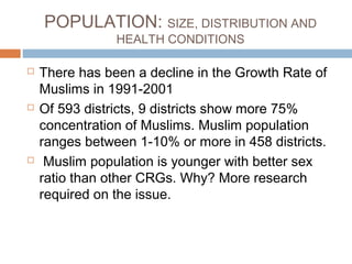 POPULATION: SIZE, DISTRIBUTION AND
HEALTH CONDITIONS
 There has been a decline in the Growth Rate of
Muslims in 1991-2001
 Of 593 districts, 9 districts show more 75%
concentration of Muslims. Muslim population
ranges between 1-10% or more in 458 districts.
 Muslim population is younger with better sex
ratio than other CRGs. Why? More research
required on the issue.
 