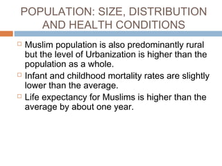 POPULATION: SIZE, DISTRIBUTION
AND HEALTH CONDITIONS
 Muslim population is also predominantly rural
but the level of Urbanization is higher than the
population as a whole.
 Infant and childhood mortality rates are slightly
lower than the average.
 Life expectancy for Muslims is higher than the
average by about one year.
 