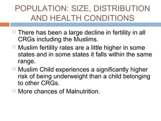 POPULATION: SIZE, DISTRIBUTION
AND HEALTH CONDITIONS
 There has been a large decline in fertility in all
CRGs including the Muslims.
 Muslim fertility rates are a little higher in some
states and in some states it falls within the same
range.
 Muslim Child experiences a significantly higher
risk of being underweight than a child belonging
to other CRGs.
 More chances of Malnutrition.
 