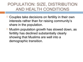 POPULATION: SIZE, DISTRIBUTION
AND HEALTH CONDITIONS
 Couples take decisions on fertility in their own
interests rather than for raising community’s
share in the population.
 Muslim population growth has slowed down, as
fertility has declined substantially clearly
showing that Muslims are well into a
demographic transition.
 
