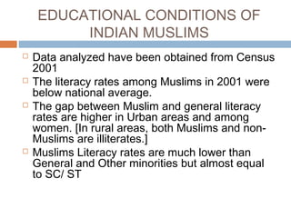EDUCATIONAL CONDITIONS OF
INDIAN MUSLIMS
 Data analyzed have been obtained from Census
2001
 The literacy rates among Muslims in 2001 were
below national average.
 The gap between Muslim and general literacy
rates are higher in Urban areas and among
women. [In rural areas, both Muslims and non-
Muslims are illiterates.]
 Muslims Literacy rates are much lower than
General and Other minorities but almost equal
to SC/ ST
 