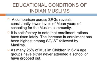 EDUCATIONAL CONDITIONS OF
INDIAN MUSLIMS
 A comparison across SRGs reveals
consistently lower levels of Mean years of
schooling for the Muslim community.
 It is satisfactory to note that enrollment rations
have risen lately. The increase in enrollment has
been highest among SC/ ST followed by
Muslims.
 As many 25% of Muslim Children in 6-14 age
groups have either never attended a school or
have dropped out.
 