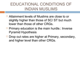 EDUCATIONAL CONDITIONS OF
INDIAN MUSLIMS
 Attainment levels of Muslims are close to or
slightly higher than those of SC/ ST but much
lower than those of other CRGs.
 Primary education is the main hurdle.: Inverse
Pyramid Hypothesis
 Drop out rates are higher at Primary, secondary,
and higher level than other CRGs.
 
