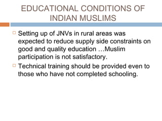 EDUCATIONAL CONDITIONS OF
INDIAN MUSLIMS
 Setting up of JNVs in rural areas was
expected to reduce supply side constraints on
good and quality education …Muslim
participation is not satisfactory.
 Technical training should be provided even to
those who have not completed schooling.
 