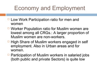 Economy and Employment
 Low Work Participation ratio for men and
women
 Worker Population ratio for Muslim women are
lowest among all CRGs.: A larger proportion of
Muslim women are non-workers.
 High Share of Muslim workers engaged in self
employment. Also in Urban areas and for
women.
 Participation of Muslim workers in salaried jobs
(both public and private Sectors) is quite low
 