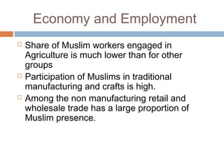 Economy and Employment
 Share of Muslim workers engaged in
Agriculture is much lower than for other
groups
 Participation of Muslims in traditional
manufacturing and crafts is high.
 Among the non manufacturing retail and
wholesale trade has a large proportion of
Muslim presence.
 