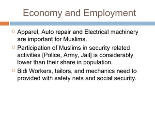 Economy and Employment
 Apparel, Auto repair and Electrical machinery
are important for Muslims.
 Participation of Muslims in security related
activities [Police, Army, Jail] is considerably
lower than their share in population.
 Bidi Workers, tailors, and mechanics need to
provided with safety nets and social security.
 