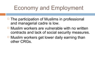 Economy and Employment
 The participation of Muslims in professional
and managerial cadre is low.
 Muslim workers are vulnerable with no written
contracts and lack of social security measures.
 Muslim workers get lower daily earning than
other CRGs.
 