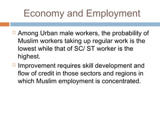 Economy and Employment
 Among Urban male workers, the probability of
Muslim workers taking up regular work is the
lowest while that of SC/ ST worker is the
highest.
 Improvement requires skill development and
flow of credit in those sectors and regions in
which Muslim employment is concentrated.
 
