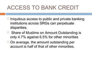 ACCESS TO BANK CREDIT
 Iniquitous access to public and private banking
institutions across SRGs can perpetuate
disparities.
 Share of Muslims on Amount Outstanding is
only 4.7% against 6.5% for other minorities
 On average, the amount outstanding per
account is half of that of other minorities.
 