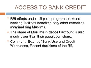 ACCESS TO BANK CREDIT
 RBI efforts under 15 point program to extend
banking facilities benefited only other minorities
marginalizing Muslims.
 The share of Muslims in deposit account is also
much lower than their population share.
 Comment: Extent of Bank Use and Credit
Worthiness, Recent decisions of the RBI
 