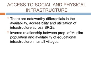 ACCESS TO SOCIAL AND PHYSICAL
INFRASTRUCTURE
 There are noteworthy differentials in the
availability, accessibility and utilization of
infrastructure across SRGs.
 Inverse relationship between prop. of Muslim
population and availability of educational
infrastructure in small villages.
 