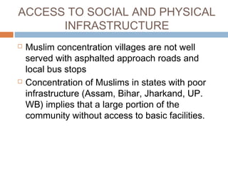 ACCESS TO SOCIAL AND PHYSICAL
INFRASTRUCTURE
 Muslim concentration villages are not well
served with asphalted approach roads and
local bus stops
 Concentration of Muslims in states with poor
infrastructure (Assam, Bihar, Jharkand, UP.
WB) implies that a large portion of the
community without access to basic facilities.
 