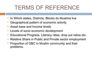TERMS OF REFERENCE
 In Which states, Districts, Blocks do Muslims live
 Geographical pattern of economic activity
 Asset base and Income levels
 Levels of socio economic development
 Educational Progress, Literacy rates, drop out ratios etc.
 Relative Share in Public and Private sector employment
 Proportion of OBC in Muslim community and their
problems.
 