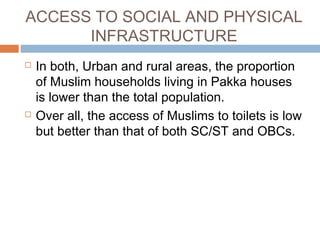 ACCESS TO SOCIAL AND PHYSICAL
INFRASTRUCTURE
 In both, Urban and rural areas, the proportion
of Muslim households living in Pakka houses
is lower than the total population.
 Over all, the access of Muslims to toilets is low
but better than that of both SC/ST and OBCs.
 