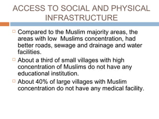 ACCESS TO SOCIAL AND PHYSICAL
INFRASTRUCTURE
 Compared to the Muslim majority areas, the
areas with low Muslims concentration, had
better roads, sewage and drainage and water
facilities.
 About a third of small villages with high
concentration of Muslims do not have any
educational institution.
 About 40% of large villages with Muslim
concentration do not have any medical facility.
 