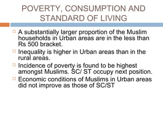 POVERTY, CONSUMPTION AND
STANDARD OF LIVING
 A substantially larger proportion of the Muslim
households in Urban areas are in the less than
Rs 500 bracket.
 Inequality is higher in Urban areas than in the
rural areas.
 Incidence of poverty is found to be highest
amongst Muslims. SC/ ST occupy next position.
 Economic conditions of Muslims in Urban areas
did not improve as those of SC/ST
 
