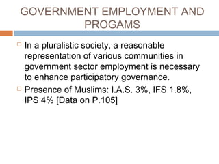 GOVERNMENT EMPLOYMENT AND
PROGAMS
 In a pluralistic society, a reasonable
representation of various communities in
government sector employment is necessary
to enhance participatory governance.
 Presence of Muslims: I.A.S. 3%, IFS 1.8%,
IPS 4% [Data on P.105]
 