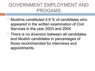 GOVERNMENT EMPLOYMENT AND
PROGAMS
 Muslims constituted 4.9 % of candidates who
appeared in the written examination of Civil
Services in the year 2003 and 2004
 There is no diversion between all candidates
and Muslim candidates in percentages of
those recommended for interviews and
appointments.
 