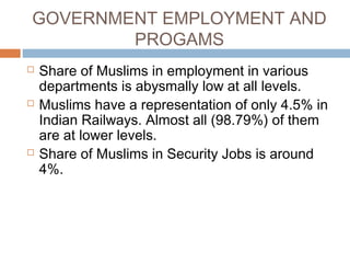 GOVERNMENT EMPLOYMENT AND
PROGAMS
 Share of Muslims in employment in various
departments is abysmally low at all levels.
 Muslims have a representation of only 4.5% in
Indian Railways. Almost all (98.79%) of them
are at lower levels.
 Share of Muslims in Security Jobs is around
4%.
 