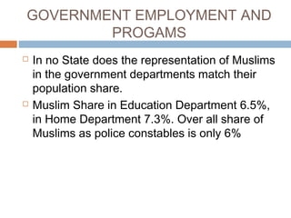 GOVERNMENT EMPLOYMENT AND
PROGAMS
 In no State does the representation of Muslims
in the government departments match their
population share.
 Muslim Share in Education Department 6.5%,
in Home Department 7.3%. Over all share of
Muslims as police constables is only 6%
 