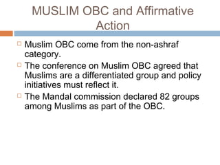MUSLIM OBC and Affirmative
Action
 Muslim OBC come from the non-ashraf
category.
 The conference on Muslim OBC agreed that
Muslims are a differentiated group and policy
initiatives must reflect it.
 The Mandal commission declared 82 groups
among Muslims as part of the OBC.
 