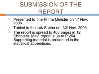 SUBMISSION OF THE
REPORT
 Presented to the Prime Minister on 17 Nov.
2006.
 Tabled in the Lok Sabha on 30th
Nov. 2006.
 The report is spread to 403 pages in 12
Chapters. Main report is up to P.254.
Supporting material is presented in the
statistical appendices.
 