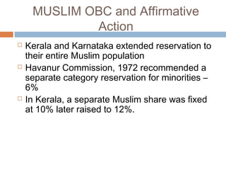 MUSLIM OBC and Affirmative
Action
 Kerala and Karnataka extended reservation to
their entire Muslim population
 Havanur Commission, 1972 recommended a
separate category reservation for minorities –
6%
 In Kerala, a separate Muslim share was fixed
at 10% later raised to 12%.
 
