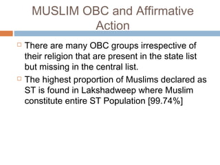 MUSLIM OBC and Affirmative
Action
 There are many OBC groups irrespective of
their religion that are present in the state list
but missing in the central list.
 The highest proportion of Muslims declared as
ST is found in Lakshadweep where Muslim
constitute entire ST Population [99.74%]
 
