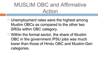 MUSLIM OBC and Affirmative
Action
 Unemployment rates were the highest among
Muslim OBCs as compared to the other two
SRGs within OBC category.
 Within the formal sector, the share of Muslim
OBC in the government /PSU jobs was much
lower than those of Hindu OBC and Muslim-Gen
categories.
 