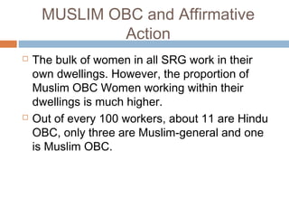 MUSLIM OBC and Affirmative
Action
 The bulk of women in all SRG work in their
own dwellings. However, the proportion of
Muslim OBC Women working within their
dwellings is much higher.
 Out of every 100 workers, about 11 are Hindu
OBC, only three are Muslim-general and one
is Muslim OBC.
 