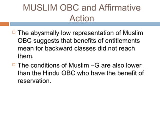 MUSLIM OBC and Affirmative
Action
 The abysmally low representation of Muslim
OBC suggests that benefits of entitlements
mean for backward classes did not reach
them.
 The conditions of Muslim –G are also lower
than the Hindu OBC who have the benefit of
reservation.
 