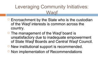 Leveraging Community Initiatives:
Waqf
 Encroachment by the State who is the custodian
of the Waqf interests is common across the
country.
 The management of the Waqf board is
unsatisfactory due to inadequate empowerment
of State Waqf Boards and Central Waqf Council.
 New institutional support is recommended.
 Non implementation of Recommendations
 