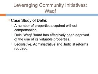 Leveraging Community Initiatives:
Waqf
 Case Study of Delhi:
 A number of properties acquired without
compensation.
 Delhi Waqf Board has effectively been deprived
of the use of its valuable properties.
 Legislative, Administrative and Judicial reforms
required.
 
