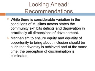 Looking Ahead:
Recommendations
 While there is considerable variation in the
conditions of Muslims across states the
community exhibits deficits and deprivation in
practically all dimensions of development.
 Mechanism to ensure equity and equality of
opportunity to bring about inclusion should be
such that diversity is achieved and at the same
time, the perception of discrimination is
eliminated.
 