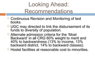Looking Ahead:
Recommendations
 Continuous Revision and Monitoring of text
books.
 UGC may directed to link the disbursement of its
funds to diversity of population.
 Alternate admission criteria for the ‘Most
Backward’ in all CRG 60% weight to merit and
40% to backwardness (13% to income, 13%
backward district, 14% to backward classes).
 Hostel facilities at reasonable cost to minorities.
 