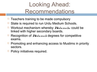 Looking Ahead:
Recommendations
 Teachers training to be made compulsory
 State is required to run Urdu Medium Schools.
 Workout mechanism whereby Madarsahs could be
linked with higher secondary boards.
 Recognition of Madarsah degrees for competitive
exams.
 Promoting and enhancing access to Muslims in priority
sectors.
 Policy initiatives required.
 