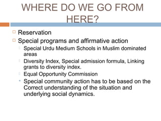 WHERE DO WE GO FROM
HERE?
 Reservation
 Special programs and affirmative action
 Special Urdu Medium Schools in Muslim dominated
areas
 Diversity Index, Special admission formula, Linking
grants to diversity index.
 Equal Opportunity Commission
 Special community action has to be based on the
Correct understanding of the situation and
underlying social dynamics.
 