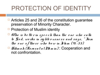 PROTECTION OF IDENTITY
 Articles 25 and 26 of the constitution guarantee
preservation of Minority Character.
 Protection of Muslim identity
 Who is be tte r in spe e ch than the o ne who calls
to Go d, wo rks in rig hte o usne ss and says, “ Iam
the o ne o f tho se who bo w in Islam (41 : 33)
 Hikm ah (Farasat alMo m in) : Cooperation and
not confrontation.
 