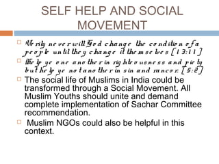 SELF HELP AND SOCIAL
MOVEMENT
 Ve rily ne ve r willGo d chang e the co nditio n o f a
pe o ple untilthe y chang e it the m se lve s [ 1 3: 1 1 ]
 He lp ye o ne ano the r in rig hte o usne ss and pie ty
but he lp ye no t ano the r in sin and ranco r. [ 5: 2].
 The social life of Muslims in India could be
transformed through a Social Movement. All
Muslim Youths should unite and demand
complete implementation of Sachar Committee
recommendation.
 Muslim NGOs could also be helpful in this
context.
 