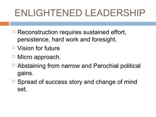 ENLIGHTENED LEADERSHIP
 Reconstruction requires sustained effort,
persistence, hard work and foresight.
 Vision for future
 Micro approach.
 Abstaining from narrow and Parochial political
gains.
 Spread of success story and change of mind
set.
 
